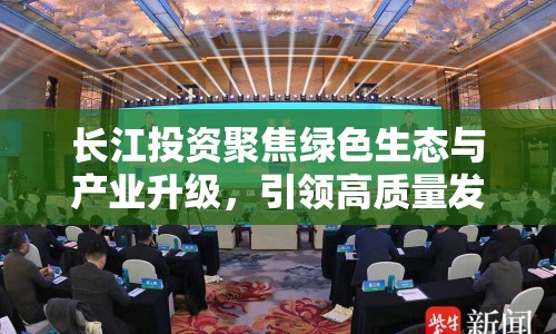 長(zhǎng)江投資聚焦綠色生態(tài)與產(chǎn)業(yè)升級(jí)，引領(lǐng)高質(zhì)量發(fā)展新篇章
