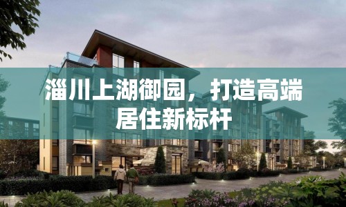 淄川上湖御園，打造高端居住新標桿