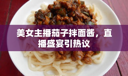 美女主播茄子拌面醬，直播盛宴引熱議