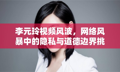 李元玲視頻風(fēng)波，網(wǎng)絡(luò)風(fēng)暴中的隱私與道德邊界挑戰(zhàn)