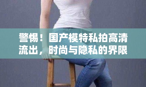 警惕！國產(chǎn)模特私拍高清流出，時尚與隱私的界限何在？