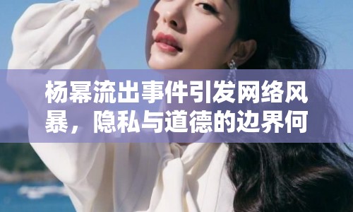 楊冪流出事件引發(fā)網(wǎng)絡(luò)風(fēng)暴，隱私與道德的邊界何在？