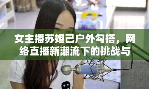 女主播蘇妲己戶外勾搭，網(wǎng)絡(luò)直播新潮流下的挑戰(zhàn)與機(jī)遇