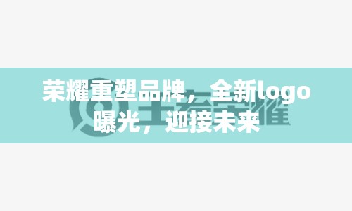 榮耀重塑品牌，全新logo曝光，迎接未來(lái)