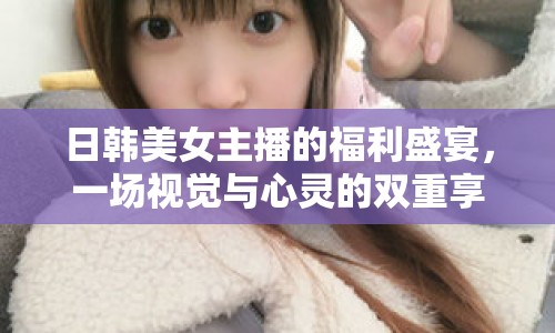 日韓美女主播的福利盛宴，一場視覺與心靈的雙重享受