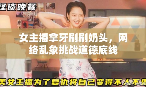女主播拿牙刷刷奶頭，網(wǎng)絡(luò)亂象挑戰(zhàn)道德底線