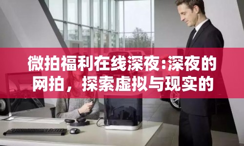 微拍福利在線深夜:深夜的網(wǎng)拍，探索虛擬與現(xiàn)實的邊界