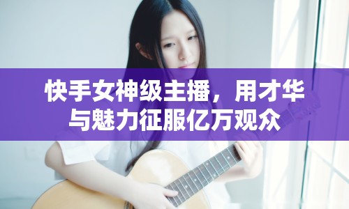 快手女神級主播，用才華與魅力征服億萬觀眾