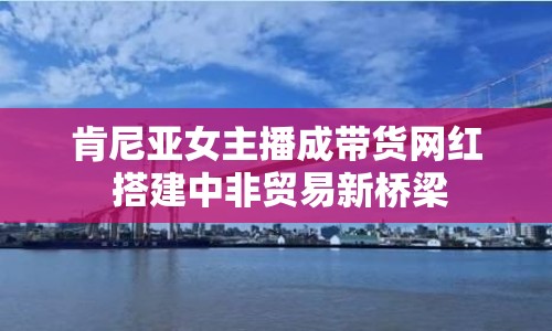 肯尼亞女主播成帶貨網(wǎng)紅 搭建中非貿(mào)易新橋梁