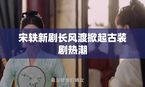 宋軼新劇長風(fēng)渡掀起古裝劇熱潮