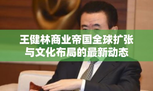 王健林商業(yè)帝國全球擴(kuò)張與文化布局的最新動態(tài)