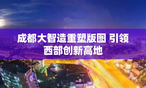 成都大智造重塑版圖 引領(lǐng)西部創(chuàng)新高地