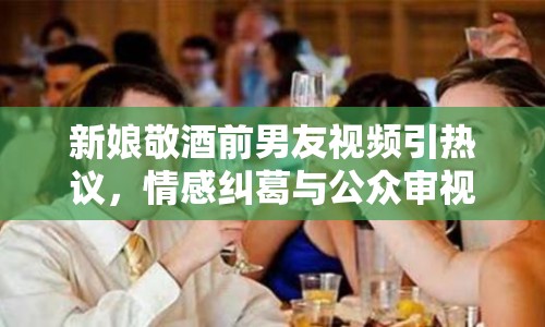 新娘敬酒前男友視頻引熱議，情感糾葛與公眾審視的交織