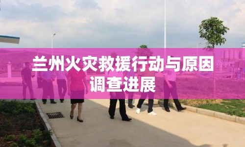蘭州火災救援行動與原因調查進展