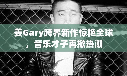 姜Gary跨界新作驚艷全球，音樂才子再掀熱潮