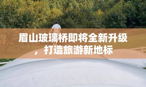 眉山玻璃橋即將全新升級，打造旅游新地標