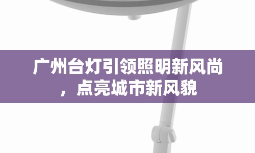 廣州臺(tái)燈引領(lǐng)照明新風(fēng)尚，點(diǎn)亮城市新風(fēng)貌