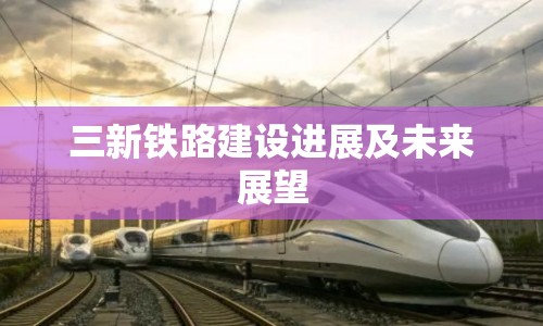三新鐵路建設(shè)進(jìn)展及未來展望