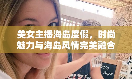 美女主播海島度假，時(shí)尚魅力與海島風(fēng)情完美融合