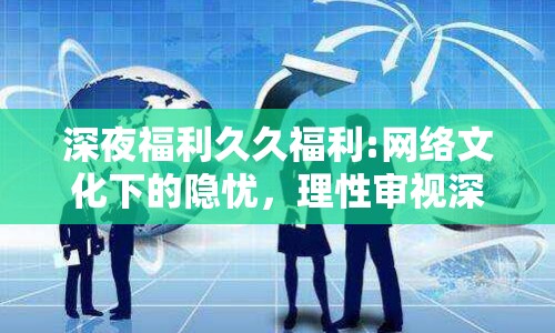 深夜福利久久福利:網(wǎng)絡(luò)文化下的隱憂，理性審視深夜福利現(xiàn)象