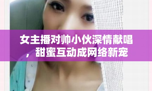 女主播對帥小伙深情獻唱，甜蜜互動成網(wǎng)絡新寵