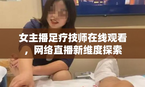 女主播足療技師在線觀看，網(wǎng)絡(luò)直播新維度探索