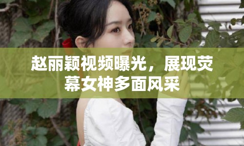趙麗穎視頻曝光，展現(xiàn)熒幕女神多面風(fēng)采