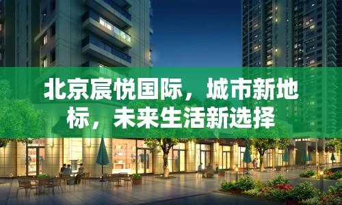 北京宸悅國際，城市新地標，未來生活新選擇