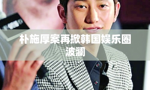 樸施厚案再掀韓國娛樂圈波瀾