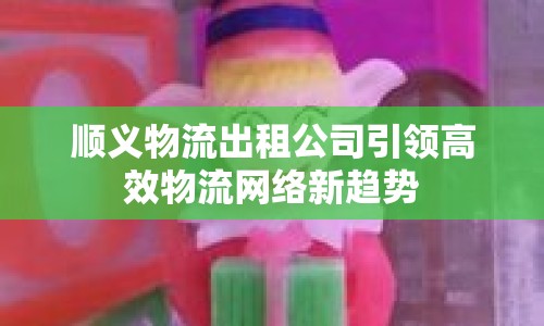 順義物流出租公司引領(lǐng)高效物流網(wǎng)絡(luò)新趨勢