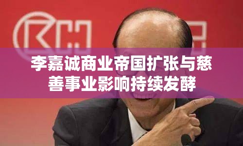 李嘉誠商業(yè)帝國擴(kuò)張與慈善事業(yè)影響持續(xù)發(fā)酵