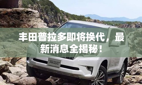 豐田普拉多即將換代，最新消息全揭秘！