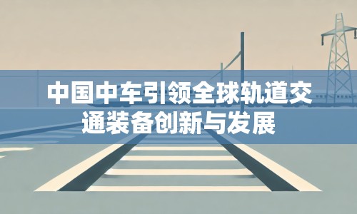 中國中車引領(lǐng)全球軌道交通裝備創(chuàng)新與發(fā)展