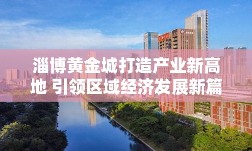 淄博黃金城打造產(chǎn)業(yè)新高地 引領區(qū)域經(jīng)濟發(fā)展新篇章
