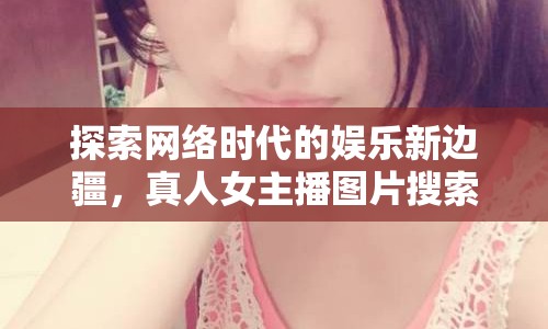 探索網(wǎng)絡(luò)時代的娛樂新邊疆，真人女主播圖片搜索網(wǎng)站