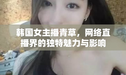韓國女主播青草，網(wǎng)絡(luò)直播界的獨特魅力與影響