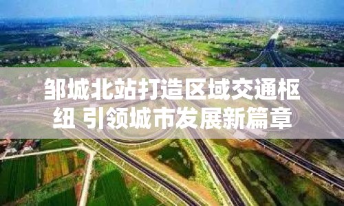 鄒城北站打造區(qū)域交通樞紐 引領(lǐng)城市發(fā)展新篇章