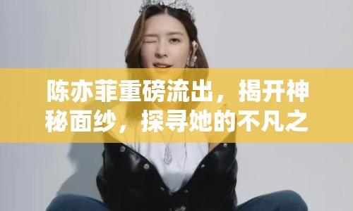 陳亦菲重磅流出，揭開神秘面紗，探尋她的不凡之路