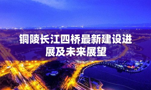 銅陵長(zhǎng)江四橋最新建設(shè)進(jìn)展及未來展望