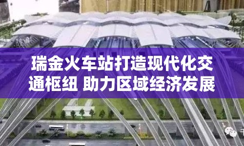 瑞金火車站打造現(xiàn)代化交通樞紐 助力區(qū)域經(jīng)濟(jì)發(fā)展