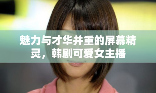 魅力與才華并重的屏幕精靈，韓劇可愛女主播