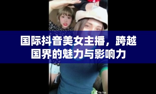 國際抖音美女主播，跨越國界的魅力與影響力