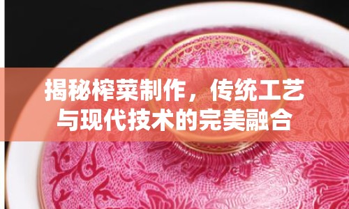 揭秘榨菜制作，傳統(tǒng)工藝與現(xiàn)代技術(shù)的完美融合