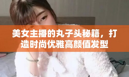 美女主播的丸子頭秘籍，打造時(shí)尚優(yōu)雅高顏值發(fā)型