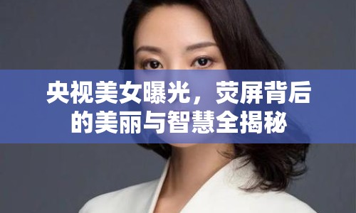 央視美女曝光，熒屏背后的美麗與智慧全揭秘