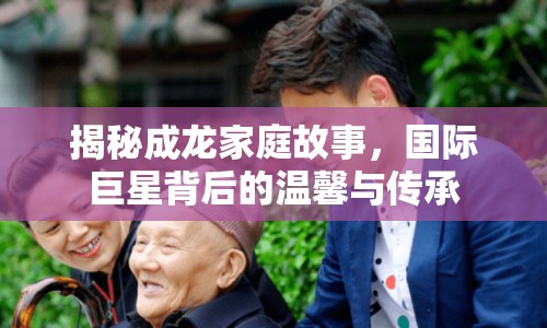 揭秘成龍家庭故事，國際巨星背后的溫馨與傳承