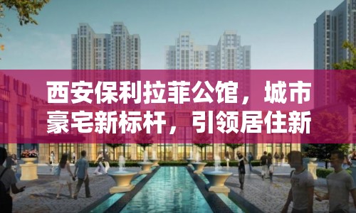 西安保利拉菲公館，城市豪宅新標桿，引領(lǐng)居住新風尚