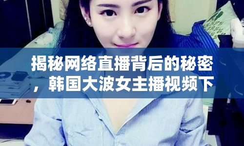 揭秘網(wǎng)絡(luò)直播背后的秘密，韓國(guó)大波女主播視頻下載引發(fā)關(guān)注