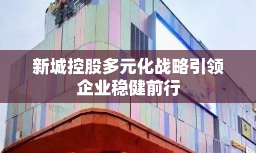 新城控股多元化戰(zhàn)略引領(lǐng)企業(yè)穩(wěn)健前行