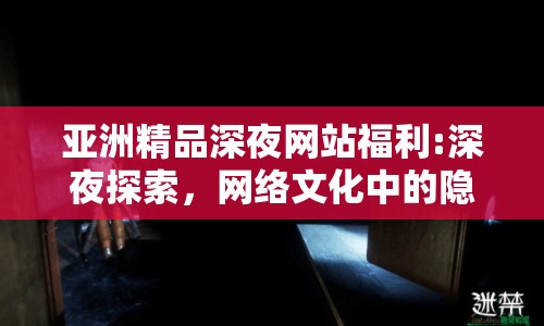亞洲精品深夜網(wǎng)站福利:深夜探索，網(wǎng)絡文化中的隱秘角落與倫理邊界